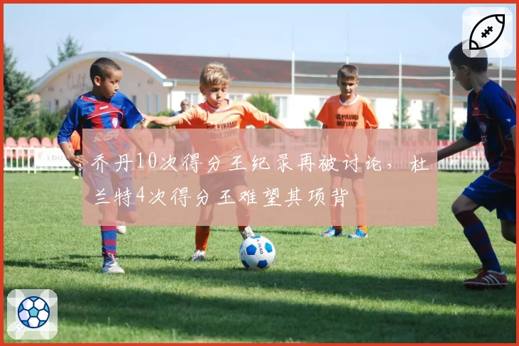 乔丹10次得分王纪录再被讨论,杜兰特4次得分王难望其项背