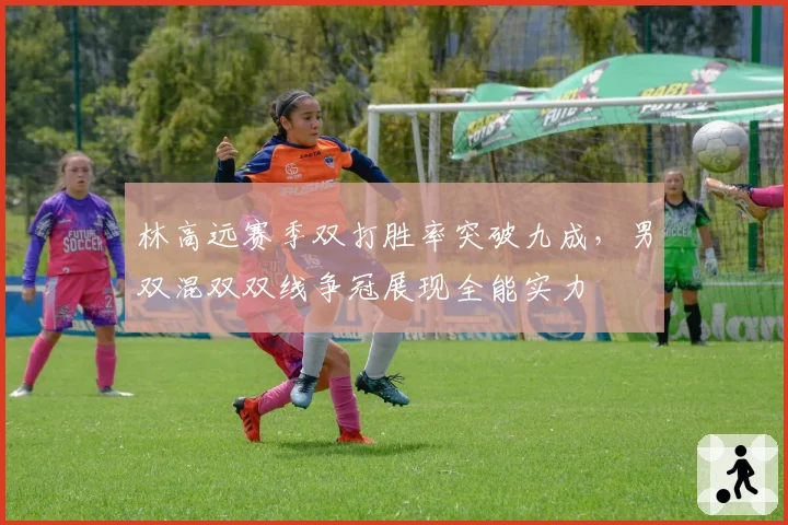 林高远赛季双打胜率突破九成，男双混双双线争冠展现全能实力