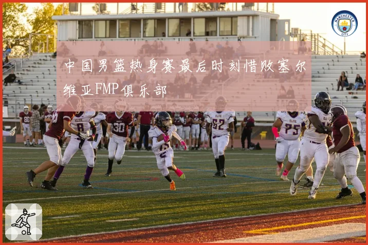 中国男篮热身赛最后时刻惜败塞尔维亚FMP俱乐部