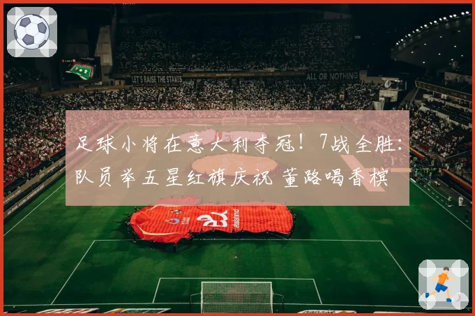 足球小将在意大利夺冠！7战全胜：队员举五星红旗庆祝 董路喝香槟
