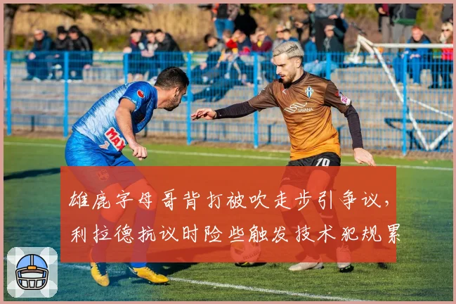 雄鹿字母哥背打被吹走步引争议，利拉德抗议时险些触发技术犯规累计停赛