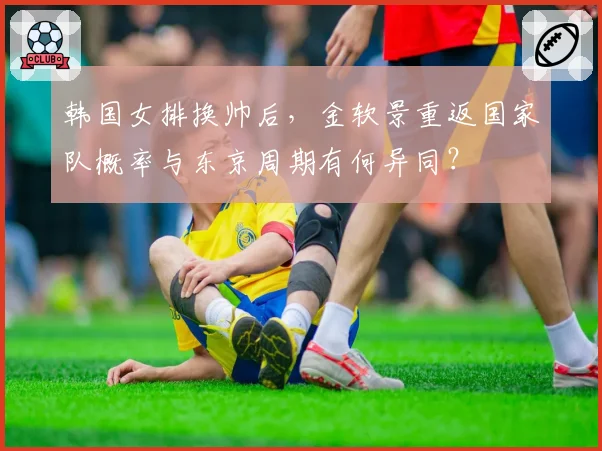 韩国女排换帅后，金软景重返国家队概率与东京周期有何异同？