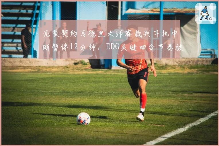无畏契约马德里大师赛裁判耳机中断暂停12分钟，EDG关键回合节奏被打断能否申诉重赛？