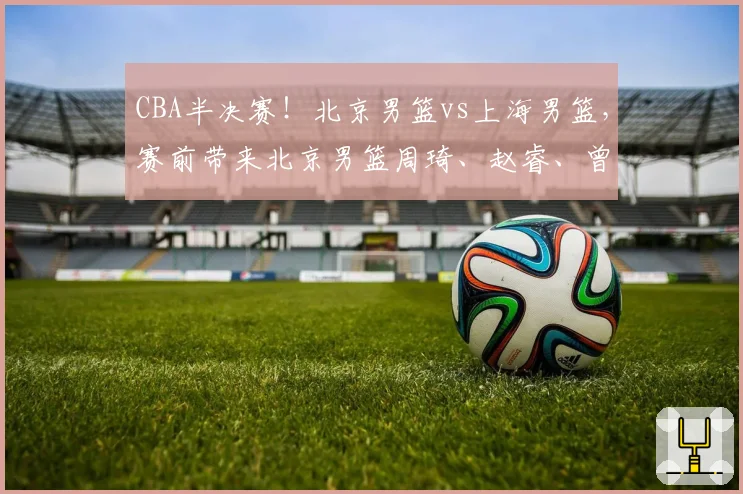 CBA半决赛！北京男篮vs上海男篮，赛前带来北京男篮周琦、赵睿、曾凡博以及上海男篮张镇麟、李弘权最新消息