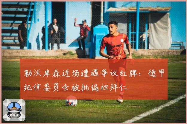 勒沃库森连场遭遇争议红牌，德甲纪律委员会被批偏袒拜仁