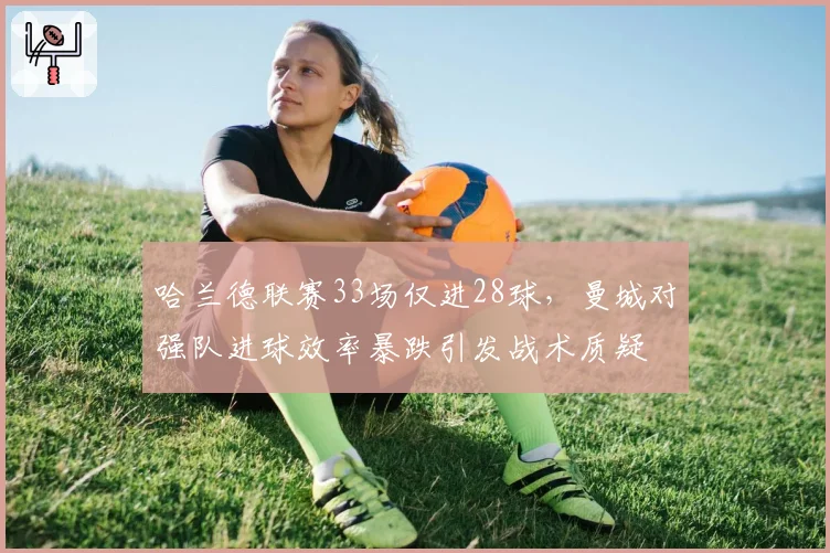 哈兰德联赛33场仅进28球，曼城对强队进球效率暴跌引发战术质疑