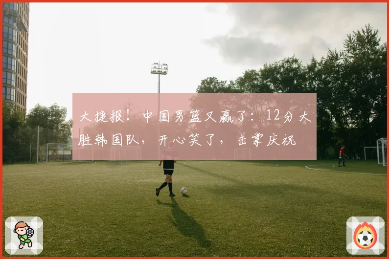 大捷报！中国男篮又赢了：12分大胜韩国队，开心笑了，击掌庆祝