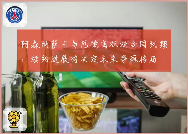 阿森纳萨卡与厄德高双核合同到期，续约进展将决定未来争冠格局