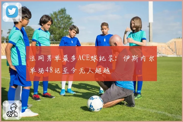 法网男单最多ACE球纪录：伊斯内尔单场48记至今无人超越