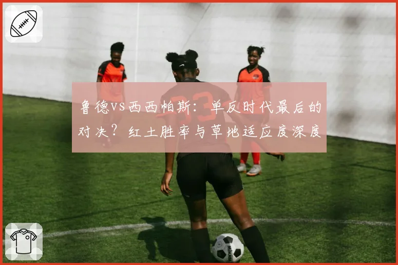 鲁德vs西西帕斯：单反时代最后的对决？红土胜率与草地适应度深度剖析