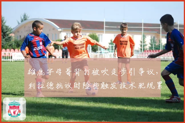 雄鹿字母哥背打被吹走步引争议，利拉德抗议时险些触发技术犯规累计停赛