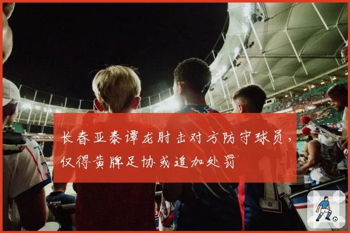 长春亚泰谭龙肘击对方防守球员，仅得黄牌足协或追加处罚