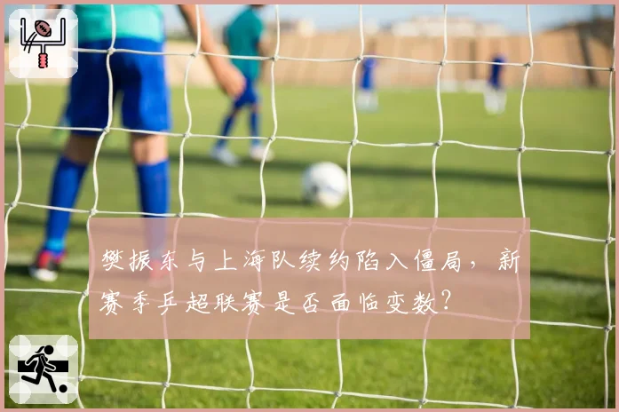 樊振东与上海队续约陷入僵局，新赛季乒超联赛是否面临变数？