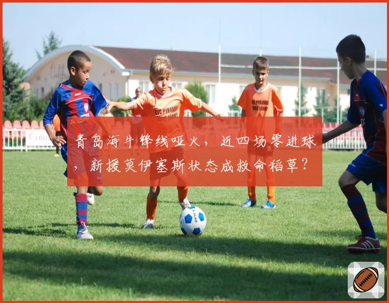 青岛海牛锋线哑火,近四场零进球,新援莫伊塞斯状态成救命稻草?