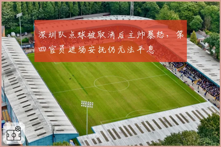 深圳队点球被取消后主帅暴怒，第四官员进场安抚仍无法平息