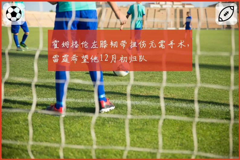 霍姆格伦左膝韧带扭伤无需手术，雷霆希望他12月初归队
