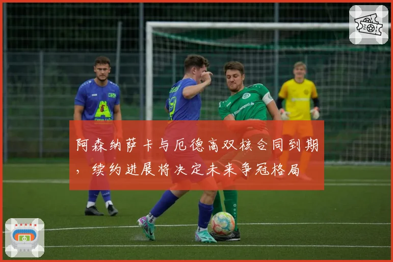 阿森纳萨卡与厄德高双核合同到期，续约进展将决定未来争冠格局