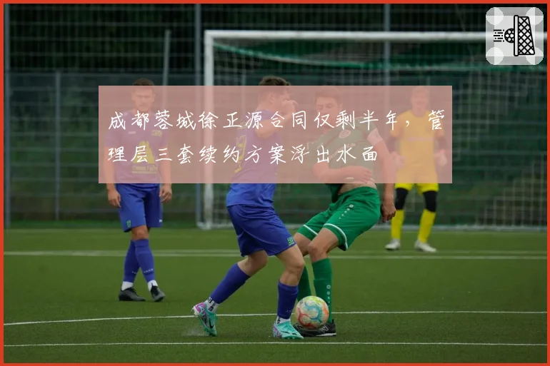 成都蓉城徐正源合同仅剩半年，管理层三套续约方案浮出水面