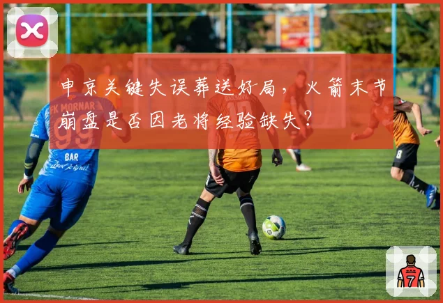 申京关键失误葬送好局，火箭末节崩盘是否因老将经验缺失？