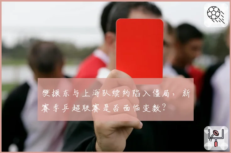 樊振东与上海队续约陷入僵局，新赛季乒超联赛是否面临变数？